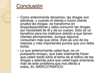 ConclusiónComo anterirmentedeciamos, las drogas son adictivas, y cuando el cliente o futuro cliente prueba las drogas, se transforma en drogodependiente y debe consumir las drogas por necesidad de él y de su cuerpo. Esto es un beneficio para los mafiosos debido a que tienen clientes permanentes, aunque algunos consumen más que otros. Esto es uno de los mejores y más importantes puntos que uno debe tomar. Lo que anteriormente usted leyó, es un puequeño ensayo, que trata solamente hacer que usted meditsibre el tema de el tráfico de las drogas y además para que usted logre enterarse más de este problema que nos afecta a todos, EL NARCOTRÁFICO.