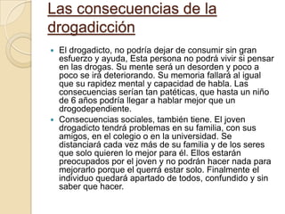 Las consecuencias de la drogadicciónEl drogadicto, no podría dejar de consumir sin gran esfuerzo y ayuda, Esta persona no podrá vivir si pensar en las drogas. Su mente será un desorden y poco a poco se irá deteriorando. Su memoria fallará al igual que su rapidez mental y capacidad de habla. Las consecuencias serían tan patéticas, que hasta un niño de 6 años podría llegar a hablar mejor que un drogodependiente.Consecuencias sociales, también tiene. El joven drogadicto tendrá problemas en su familia, con sus amigos, en el colegio o en la universidad. Se distanciará cada vez más de su familia y de los seres que solo quieren lo mejor para él. Ellos estarán preocupados por el joven y no podrán hacer nada para mejorarlo porque el querrá estar solo. Finalmente el individuo quedará apartado de todos, confundido y sin saber que hacer. 