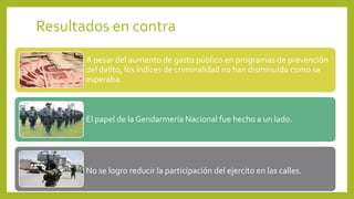 Resultados en contra
A pesar del aumento de gasto público en programas de prevención
del delito, los índices de criminalidad no han disminuido como se
esperaba.
El papel de la Gendarmería Nacional fue hecho a un lado.
No se logro reducir la participación del ejercito en las calles.
 