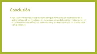 Conclusión
• Han transcurrido tres años desde que Enrique Peña Nieto se ha colocado en el
gobierno federal, los resultados en materia de seguridad pública y más exactos en
el combate al narcotráfico han sido diversos y es necesario hacer un estudio para
comprenderlos.
 