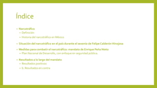 Índice
• Narcotráfico
• Definición
• Historia del narcotráfico en México
• Situación del narcotráfico en el país durante el sexenio de Felipe Calderón Hinojosa
• Medidas para combatir el narcotráfico: mandato de Enrique Peña Nieto
• Plan Nacional de Desarrollo, con enfoque en seguridad pública.
• Resultados a lo largo del mandato
• Resultados positivos
• b. Resultados en contra
 