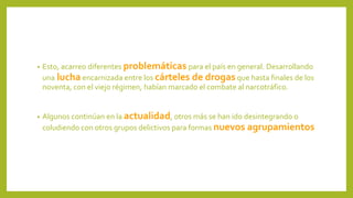 • Esto, acarreo diferentes problemáticas para el país en general. Desarrollando
una lucha encarnizada entre los cárteles de drogas que hasta finales de los
noventa, con el viejo régimen, habían marcado el combate al narcotráfico.
• Algunos continúan en la actualidad, otros más se han ido desintegrando o
coludiendo con otros grupos delictivos para formas nuevos agrupamientos
 