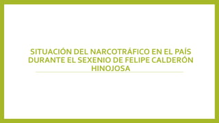 SITUACIÓN DEL NARCOTRÁFICO EN EL PAÍS
DURANTE EL SEXENIO DE FELIPE CALDERÓN
HINOJOSA
 