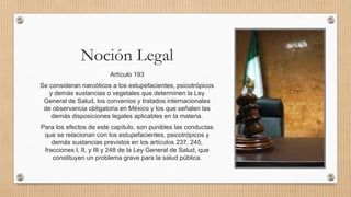Noción Legal
Artículo 193
Se consideran narcóticos a los estupefacientes, psicotrópicos
y demás sustancias o vegetales que determinen la Ley
General de Salud, los convenios y tratados internacionales
de observancia obligatoria en México y los que señalen las
demás disposiciones legales aplicables en la materia.
Para los efectos de este capítulo, son punibles las conductas
que se relacionan con los estupefacientes, psicotrópicos y
demás sustancias previstos en los artículos 237, 245,
fracciones I, II, y III y 248 de la Ley General de Salud, que
constituyen un problema grave para la salud pública.
 