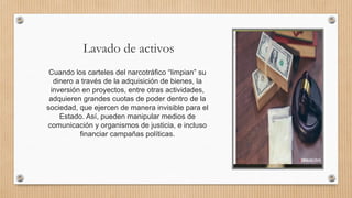 Lavado de activos
Cuando los carteles del narcotráfico “limpian” su
dinero a través de la adquisición de bienes, la
inversión en proyectos, entre otras actividades,
adquieren grandes cuotas de poder dentro de la
sociedad, que ejercen de manera invisible para el
Estado. Así, pueden manipular medios de
comunicación y organismos de justicia, e incluso
financiar campañas políticas.
 