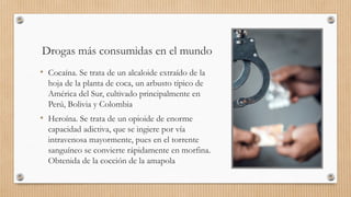 Drogas más consumidas en el mundo
• Cocaína. Se trata de un alcaloide extraído de la
hoja de la planta de coca, un arbusto típico de
América del Sur, cultivado principalmente en
Perú, Bolivia y Colombia
• Heroína. Se trata de un opioide de enorme
capacidad adictiva, que se ingiere por vía
intravenosa mayormente, pues en el torrente
sanguíneo se convierte rápidamente en morfina.
Obtenida de la cocción de la amapola
 