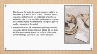 • Marihuana. Se trata de un psicotrópico hallado en
las flores y la resina de la planta Cannabis sativa,
capaz de actuar como un poderoso ansiolítico y
relajante, por lo que también se le conocen ciertos
usos medicinales. Normalmente se ingiere por vía
oral o respiratoria (fumada),
• Metanfetaminas. Se trata de un psicoestimulante
conocido como desoxiefedrina, capaz de producir
rápidamente sentimientos de euforia y bienestar,
aliviar la fatiga y generar una rápida adicción
 