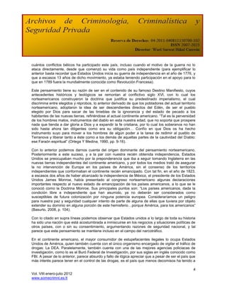 cuántos conflictos bélicos ha participado este país, incluso cuando el motivo de la guerra no lo
ataca directamente, desde que comenzó su vida como país independiente (para ejemplificar lo
anterior basta recordar que Estados Unidos inicia su guerra de independencia en el año de 1776, y
que a escasos 13 años de dicho movimiento, ya estaba teniendo participación en el apoyo para lo
que en 1789 fuera la mundialmente conocida como Revolución Francesa).

Este pensamiento tiene su razón de ser en el contenido de su famoso Destino Manifiesto, cuyos
antecedentes históricos y teológicos se remontan al conflictivo siglo XVI, con lo cual los
norteamericanos construyeron la doctrina que justifica su predestinado imperialismo, el cual
discrimina entre elegidos y réprobos, lo anterior derivado de que los pobladores del actual territorio
norteamericano, adoptaron la idea de ser descendientes directos del Edén, de ser el pueblo
elegido por Dios para sacar de las tinieblas de la ignorancia y del estado de pecado a los
habitantes de las nuevas tierras, refiriéndose al actual continente americano. “Tal es la perversidad
de los hombres malos, instrumentos del diablo en esta nuestra edad, que no soporta que prospere
nada que tienda a dar gloria a Dios y a expandir la fe cristiana, por lo cual los soberanos no han
sido hasta ahora tan diligentes como era su obligación… Confío en que Dios os ha hecho
instrumento suyo para mover a los hombres de algún poder a la tarea de redimir al pueblo de
Terranova y liberar tanto a éste como a los demás de aquellas partes de la cautividad del Diablo:
ese Faraón espiritual” (Ortega Y Medina, 1990, pp. 9-16).

Con lo anterior podemos darnos cuenta del origen dominante del pensamiento norteamericano.
Posteriormente a este suceso, y a la par con nuestra recién obtenida independencia, Estados
Unidos se preocupaban mucho por la preponderancia que iba a seguir tomando Inglaterra en las
nuevas tierras independientes del continente americano, y por todos los medios trató de asegurar
la no intervención de Europa en los países de América, sin el consenso de los territorios
independientes que conformaban el continente recién emancipado. Con tal fin, en el año de 1823,
a escasos dos años de haber alcanzado la independencia de México, el presidente de los Estados
Unidos James Monroe, había presentado al congreso norteamericano algunas declaraciones
importantes respecto al nuevo estado de emancipación de los países americanos, a lo que se le
conoció como la Doctrina Monroe. Sus principales puntos son: “Los países americanos, dada la
condición libre e independiente que han asumido, ya no deberán ser considerados como
susceptibles de futura colonización por ninguna potencia europea. Consideraríamos un peligro
para nuestra paz y seguridad cualquier intento de parte de alguna de ellas que tuviera por objeto
extender su dominio en alguna porción de este hemisferio…porque América, para los americanos”
(Basurto, 2008, p. 104).

Con lo citado en supra líneas podemos observar que Estados unidos a lo largo de toda su historia
ha sido una nación que está acostumbrada a inmiscuirse en los negocios y situaciones políticas de
otros países, con o sin su consentimiento, argumentando razones de seguridad nacional, y tal
parece que este pensamiento se mantiene incluso en el campo del narcotráfico.

En el continente americano, el mayor consumidor de estupefacientes ilegales lo ocupa Estados
Unidos de América, quien también cuenta con el único organismo encargado de vigilar el tráfico de
drogas: La DEA. Paralelamente, también cuenta con una de las mejores agencias policiacas de
investigación, como lo es el Buró Federal de Investigación, por sus siglas en inglés conocido como
FBI. A pesar de lo anterior, parece absurdo y falto de lógica apreciar que a pesar de ser el país que
más interés parece tener en el control de las drogas, es el país que menos decomisos ha tenido a

                                                                                                    4
Vol. VIII enero-julio 2012
www.somecrimnl.es.tl
 