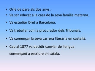 • Orfe de pare als dos anys .
• Va ser educat a la casa de la seva família materna.
• Va estudiar Dret a Barcelona.

• Va treballar com a procurador dels Tribunals.

• Va començar la seva carrera literària en castellà.

• Cap al 1877 va decidir canviar de llengua
  començant a escriure en català.
 