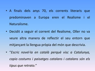 • A finals dels anys 70, els corrents literaris que
  predominaven a Europa eren el Realisme i el
  Naturalisme.

• Decidit a seguir el corrent del Realisme, Oller no va
  veure altra manera de reflectir el seu entorn que
  mitjançant la llengua pròpia del món que descrivia.

• “Escric novel·la en català perquè visc a Catalunya,
  copio costums i paisatges catalans i catalans són els
  tipus que retrato.”
 