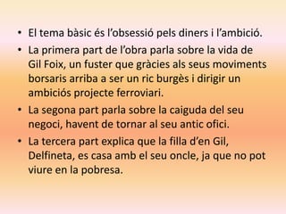 • El tema bàsic és l’obsessió pels diners i l’ambició.
• La primera part de l’obra parla sobre la vida de
  Gil Foix, un fuster que gràcies als seus moviments
  borsaris arriba a ser un ric burgès i dirigir un
  ambiciós projecte ferroviari.
• La segona part parla sobre la caiguda del seu
  negoci, havent de tornar al seu antic ofici.
• La tercera part explica que la filla d’en Gil,
  Delfineta, es casa amb el seu oncle, ja que no pot
  viure en la pobresa.
 
