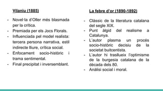Vilaniu (1885)
- Novel·la d’Oller més blasmada
per la crítica.
- Premiada per els Jocs Florals.
- Influenciada pel model realista:
tercera persona narrativa, estil
indirecte lliure, crítica social.
- Enfocament socio-històric i
trama sentimental.
- Final precipitat i inversemblant.
La febre d’or (1890-1892)
- Clàssic de la literatura catalana
del segle XIX.
- Punt àlgid del realisme a
Catalunya.
- L’autor plasma un procés
socio-històric decisiu de la
societat buitcentista.
- L’autor hi trasllueix l’optimisme
de la burgesia catalana de la
dècada dels 80.
- Anàlisi social i moral.
 