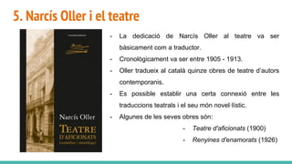 5. Narcís Oller i el teatre
- La dedicació de Narcís Oller al teatre va ser
bàsicament com a traductor.
- Cronològicament va ser entre 1905 - 1913.
- Oller tradueix al català quinze obres de teatre d’autors
contemporanis.
- Es possible establir una certa connexió entre les
traduccions teatrals i el seu món novel·lístic.
- Algunes de les seves obres són:
- Teatre d'aficionats (1900)
- Renyines d'enamorats (1926)
 