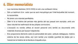 6. Oller memorialista
- Les memòries literàries (1913-1918) no són una confessió íntima.
- Són un testimoni d’un autor que se sent menystingut per l’intel·lectualitat del moment,
la noucentista.
- No tenen una voluntat pamfletària.
- Oller hi fa la història del període més gloriós del seu passat com escriptor, amb una
clara voluntat de reafirmació de les pròpies conviccions.
- L’evocació no només utilitza el record personal sinó també es documenta amb
materials diversos per buscar l’objectivitat.
- Ens proporciona elements sobre la personalitat del autor, actituds idelògiques, història
externa de les seves obres, així com també una notable quantitat de dades per a
l’estudi de la història de la literatura d’aquells anys.
 