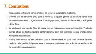 7. Conclusions
- Ha passat a la història com a creador de la novel·la catalana moderna.
- Conrea tant la narrativa breu com la novel·la, d’aquest gènere va escriure obres molt
representatives com: La papallona, L’escanyapobres, Vilaniu, La febre d’or, La Bogeria
i Pilar Prim.
- La dedicació de Narcís Oller al teatre va ser bàsicament com a traductor. Tradueix
quinze obres de teatre d’autors contemporanis, com per exemple: Teatre d'aficionats i
Renyines d'enamorats.
- Narcís Oller també va ser destacat com a memorialista, el qual fa la història del seu
període més gloriós del passat com a escriptor, amb una clara voluntat de reafirmació
de les mateixes conviccions.
 