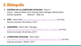 8. Bibliografia
● HISTÒRIA DE LA LITERATURA CATALANA - Volum 7
Autors: Joaquim Molas, Enric Cassany, Xavier Fàbregas, Manuel Jorba i
Antònia Tayadella Editorial: ARIEL S.A.
● XTEC - Narcís Oller: http://www.xtec.cat/~jpallas/contes.htm (en línia)
Data de consulta: 28 de Març / 2017.
● VIQUIPÈDIA - Narcís Oller i Moragas:
https://ca.wikipedia.org/wiki/Narc%C3%ADs_Oller_i_Moragas (en línia)
Data de consulta: 29 de Març /2017.
● LITERATURA CATALANA - Narcís Oller:
http://www.escriptors.cat/autors/ollern/pagina.php?id_sec=2416 (en línia)
Data de consulta: 1 d’Abril / 2017.
 