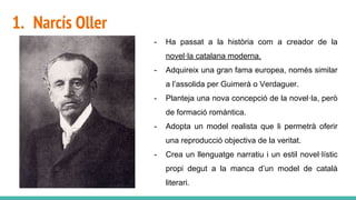 1. Narcís Oller
- Ha passat a la història com a creador de la
novel·la catalana moderna.
- Adquireix una gran fama europea, només similar
a l’assolida per Guimerà o Verdaguer.
- Planteja una nova concepció de la novel·la, però
de formació romàntica.
- Adopta un model realista que li permetrà oferir
una reproducció objectiva de la veritat.
- Crea un llenguatge narratiu i un estil novel·lístic
propi degut a la manca d’un model de català
literari.
 