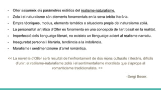 - Oller assumeix els paràmetres estètics del realisme-naturalisme.
- Zola i el naturalisme són elements fonamentals en la seva òrbita literària.
- Empra tècniques, motius, elements temàtics o situacions propis del naturalisme zolià.
- La personalitat artística d’Oller es fonamenta en una concepció de l’art basat en la realitat.
- Imperfecció dels llenguatge literari, no existeix un llenguatge adient al realisme narratiu.
- Inseguretat personal i literària, tendència a la indolència.
- Moralisme i sentimentalisme d’arrel romàntica.
<< La novel·la d’Oller serà resultat de l’enfrontament de dos mons culturals i literàris, difícils
d’unir: el realisme-naturalisme zolià i el sentimentalisme moralista que s’apropa al
romanticisme tradicionalista. >>
-Sergi Beser.
 