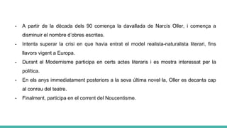 - A partir de la dècada dels 90 comença la davallada de Narcís Oller, i comença a
disminuir el nombre d’obres escrites.
- Intenta superar la crisi en que havia entrat el model realista-naturalista literari, fins
llavors vigent a Europa.
- Durant el Modernisme participa en certs actes literaris i es mostra interessat per la
política.
- En els anys immediatament posteriors a la seva última novel·la, Oller es decanta cap
al conreu del teatre.
- Finalment, participa en el corrent del Noucentisme.
 