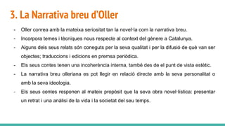 3. La Narrativa breu d’Oller
- Oller conrea amb la mateixa seriositat tan la novel·la com la narrativa breu.
- Incorpora temes i tècniques nous respecte al context del gènere a Catalunya.
- Alguns dels seus relats són coneguts per la seva qualitat i per la difusió de què van ser
objectes; traduccions i edicions en premsa periòdica.
- Els seus contes tenen una incoherència interna, també des de el punt de vista estètic.
- La narrativa breu olleriana es pot llegir en relació directe amb la seva personalitat o
amb la seva ideologia.
- Els seus contes responen al mateix propòsit que la seva obra novel·lística: presentar
un retrat i una anàlisi de la vida i la societat del seu temps.
 