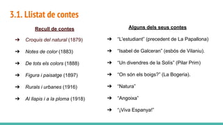 3.1. Llistat de contes
Recull de contes
➔ Croquis del natural (1879)
➔ Notes de color (1883)
➔ De tots els colors (1888)
➔ Figura i paisatge (1897)
➔ Rurals i urbanes (1916)
➔ Al llapis i a la ploma (1918)
Alguns dels seus contes
➔ “L'estudiant” (precedent de La Papallona)
➔ “Isabel de Galceran” (esbós de Vilaniu).
➔ “Un divendres de la Solís” (Pilar Prim)
➔ “On són els boigs?” (La Bogeria).
➔ “Natura”
➔ “Angoixa”
➔ “¡Viva Espanya!”
 