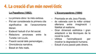 4. La creació d’un món novel·lístic
La Papallona (1882):
- La primera obra i la més exitosa.
- Pot ser considerada la primera cita
significativa de l’anacromisme
literari.
- Esdevé l’estudi d’un fet social.
- Relacions amoroses entre la
Tuneta i en LLuís.
- Fixació social dels personatges .
- Omniciència narrativa.
- Basat en fets reals.
L’Escanyapobres (1884)
- Premiada en els Jocs Florals.
- és valorada com la millor síntesi
olleriana entre imaginació i
fidelitat al realisme.
- Gran dimensió estilística i gran
adaptació a les tècniques de la
novel·la curta.
- Utilitza l’animalització per
mostrar la degradació humana.
- Estudi d’una passió pels diners.
 