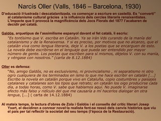 Narcís Oller (Valls, 1846 – Barcelona, 1930)   D’educació il·lustrada i descatalanitzada, va començar a escriure en castellà. Es “convertí” al catalanisme cultural gràcies  a la influència dels cercles literaris renaixentistes. L'impacte que li provocà la magnificència dels Jocs Florals del 1877 l’acabaren de decidir pel català.  Galdós , arquetipus de l’assimilisme espanyol davant el fet català, li escriu: “ Es tontísimo que V. escriba en Catalán. Ya se irán Vds curando de la manía del catalanismo y de la Renaixensa. Y si es preciso, por motivos que no alcanzo, que el catalán viva como lengua literaria, deje V. a los poetas que se encarguen de esto. La novela debe escribirse en el lenguaje que pueda ser entendido por mayor número de gente. Los poetas que escriben para sí mismos, dèjelos V. con su manía, y véngase con nosotros.” (carta de 8.12.1884)  Oller  es defensa: “ No, amigo Galdós, no es exclusivismo, ni provincialismo , ni separatismo ni otro ogro cualquiera de los terminados en ismo lo que me hace escribir en catalán [...] Escribo la novela en catalán porque vivo en Cataluña, copio costumbres y paisajes catalanes y catalanes son los tipos que retrato; en catalán los oigo producirse cada día, a todas horas, como V. sabe que hablamos aquí. No puede V. imaginarse efecto más falso y ridículo del que me causaría a mí hacerlos dialogar en otra lengua , [...] ( carta de 14.12.1884) Al mateix temps, la lectura d'obres de Zola i Galdós i el consells del crític literari Josep Yxart, el decidiren a conrear novel·la realista fent-se ressò dels canvis històrics que viu el país per tal reflectir la societat del seu temps (l’època de la Restauració). .   