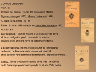 CORPUS LITERARI:  RELATS:   Croquis del natural   (1879),  De tots colors  (1888),  Figura i paisatge   (1897),  Rurals i urbanes  (1916)  Al llapis i a la ploma  (1918).  Entre 1913 i el 1919 redacta les  Memòries literàries  (1962).   NOVEL·LES : La Papallona   (1882) la història d’un seductor i la seva  víctima; malgrat el pòsit costumista i romàntic,  aquesta és la primera novel·la catalana moderna.  L’Escanyapobres  (1884), estudi acurat de l'arquetipus  de l'avar i de l'impacte de la revolució industrial  en la societat rural (arribada del ferrocarril, explotació minera). Vilaniu  (1885), descripció satírica de la vida i la política  de la Catalunya profunda inspirada en el seu Valls nadiu. 