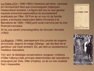 La Febre d’Or  ( 1890-1892) l'obsessió pel diner, centrada en l'enriquiment fàcil que s'aconsegueix mitjançant l'especulació borsària. La figura del nou ric que genera aquesta economia especulativa és acuradament analitzada per Oller. Gil Foix és un nou ric de família pobra, s’enriqueix especulant [febre d’inversió a la Barcelona de 1880 i 1882] però aviat s’arruïna per la crisi financera europea. Hi ha una versió cinematogràfica de Gonzalo Herralde (1992).   La Bogeria   (1898), plantejament d'un procés de bogeria provocada, segons el metge Giberga,  per les lleis de la genètica i pel medi ambient. És, per tant,un acostament a l’estètica naturalista.  Tot i així, la ideologia conservadora, burgesa i cristiana d’Oller l’allunya dels principis deterministes del naturalisme propugnat per Zola. Oller s'implica, no és un mer analista fred i impassible.  