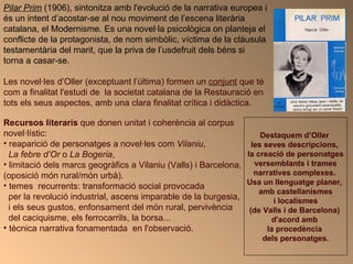 Pilar Prim  (1906), sintonitza amb l'evolució de la narrativa europea i és un intent d’acostar-se al nou moviment de l’escena literària catalana, el Modernisme. Es una novel·la psicològica on planteja el conflicte de la protagonista, de nom simbòlic, víctima de la clàusula testamentària del marit, que la priva de l’usdefruit dels béns si torna a casar-se.  Les novel·les d’Oller (exceptuant l’última) formen un  conjunt  que té com a finalitat l'estudi de  la societat catalana de la Restauració en tots els seus aspectes, amb una clara finalitat crítica i didàctica.   Recursos literaris  que donen unitat i coherència al corpus novel·lístic: reaparició de personatges a novel·les com  Vilaniu ,  La febre d’Or  o  La Bogeria ,  limitació dels marcs geogràfics a Vilaniu (Valls) i Barcelona,  (oposició món rural/món urbà).  temes  recurrents: transformació social provocada  per la revolució industrial, ascens imparable de la burgesia, i els seus gustos, enfonsament del món rural, pervivència  del caciquisme, els ferrocarrils, la borsa... tècnica narrativa fonamentada  en l'observació.  Destaquem d’Oller  les seves descripcions,  la creació de personatges versemblants i trames  narratives complexes.  Usa un llenguatge planer,  amb castellanismes i localismes  (de Valls i de Barcelona)  d'acord amb  la procedència  dels personatges. 