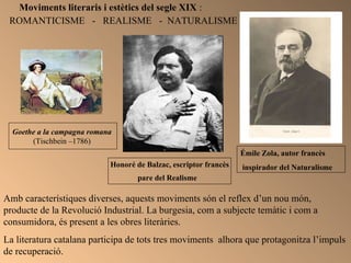 Moviments literaris i estètics del segle XIX  : ROMANTICISME  -  REALISME  -  NATURALISME Honoré de Balzac, escriptor francès pare del Realisme   Émile Zola, autor francès inspirador del Naturalisme  Amb característiques diverses, aquests moviments són el reflex d’un nou món, producte de la Revolució Industrial. La burgesia, com a subjecte temàtic i com a consumidora, és present a les obres literàries. La literatura catalana participa de tots tres moviments  alhora que protagonitza l’impuls de recuperació. Goethe a la campagna romana   (Tischbein –1786)  