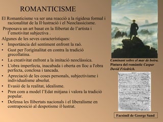 ROMANTICISME  El Romanticisme va ser una reacció a la rigidesa formal i racionalitat de la Il·lustració i el Neoclassicisme. Proposava un art basat en la llibertat de l’artista i l’emotivitat subjectiva . Algunes de les seves característiques:  Importància del sentiment enfront la raó. Gust per l'originalitat en contra la tradició grecollatina. La creativitat enfront a la imitació neoclàssica. L'obra imperfecta, inacabada i oberta en lloc a l'obra perfecta, conclosa i tancada. Apreciació de les coses personals, subjectivisme i individualisme absolut. Evasió de la realitat, idealisme.  Pren com a model l’Edat mitjana i valora la tradició popular.  Defensa les llibertats nacionals i el liberalisme en contraposició al despotisme il·lustrat. Caminant sobre el mar de boira.  Pintura del romàntic  Caspar David Friedrich.  Facsímil de George Sand   