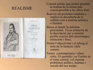 REALISME Corrent artístic que pretén plasmar la realitat de la forma més exacta possible a les obres d'art. Reacció als postulats romàntics, implica la descoberta de la realitat com a matèria artística  o literària.  Busca el detall, la màxima proximitat.  Fa ús minuciós de la descripció, per a mostrar perfils exactes dels personatges, situacions i llocs. Pretén l’objectivitat i el rebuig al món de la fantasia i dels somnis.  Temes  contemporanis i afany crític. El quotidià i no l'exòtic és el tema central, vol exposar problemes polítics, humans i socials del seu temps.  