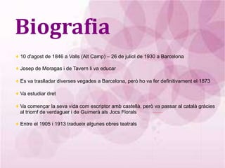 Biografia ♦  10 d'agost de 1846 a Valls (Alt Camp) – 26 de juliol de 1930 a Barcelona ♦  Josep de Moragas i de Tavern li va educar ♦  Es va traslladar diverses vegades a Barcelona, però ho va fer definitivament el 1873 ♦  Va estudiar dret ♦  Va començar la seva vida com escriptor amb castellà, però va passar al català gràcies al triomf de verdaguer i de Guimerà als Jocs Florals ♦  Entre el 1905 i 1913 tradueix algunes obres teatrals 