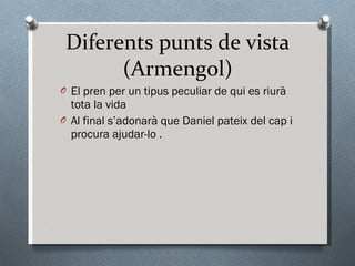 Diferents punts de vista (Armengol) El pren per un  tipus peculiar de qui es riurà tota la vida Al final s’adonarà que Daniel pateix del cap i  procura  ajudar-lo . 