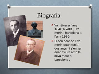 Biografía  Va nèixer a l’any 1846,a Valls , i va morir a barcelona a l’any 1930. El seu pare se li va morir  quan tenia dos anys , i s’en va anar aviure amb la seva mare a barcelona . 