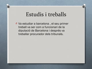 Estudis i treballs Va estudiar a barcelona , el seu primer treball va ser com a funcionari de la diputació de Barcelona i després va treballar procurador dels tribunals. 