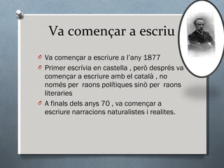 Va començar a escriu Va començar a escriure a l’any 1877 Primer escrívia en castella , però després va començar a escriure amb el català , no només per  raons polítiques sinò per  raons literaries A finals dels anys 70 , va començar a escriure narracions naturalistes i realites. 
