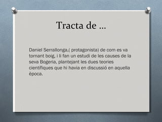 Tracta de … Daniel Serrallonga,( protagonista) de com es va tornant boig, i li fan un estudi de les causes de la seva Bogeria, plantejant les dues teories científiques que hi havia en discussió en aquella època. 