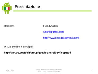 Presentazione



Relatore:                              Luca Nardelli

                                       lunard@gmail.com

                                       http://www.linkedin.com/in/lunard


URL al gruppo di sviluppo:

http://groups.google.it/group/google-android-sviluppatori




                             Google Android: una nuova piattaforma 
 30/11/2008                                                                1
                               Open Source per dispositivi mobili
 