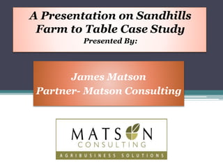 A Presentation on Sandhills 
Farm to Table Case Study 
Presented By: 
James Matson 
Partner- Matson Consulting 
 