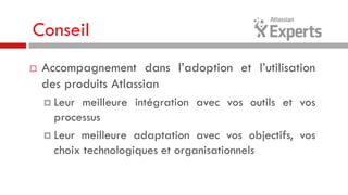 Conseil


Accompagnement dans l’adoption et l’utilisation
des produits Atlassian
 Leur

meilleure intégration avec vos outils et vos
processus
 Leur meilleure adaptation avec vos objectifs, vos
choix technologiques et organisationnels

 