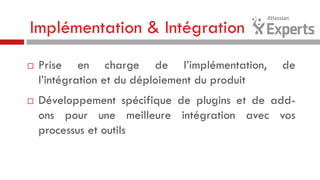 Implémentation & Intégration




Prise en charge de l’implémentation,
l’intégration et du déploiement du produit

de

Développement spécifique de plugins et de addons pour une meilleure intégration avec vos
processus et outils

 