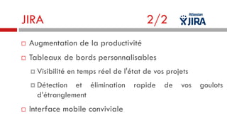 JIRA

2/2



Augmentation de la productivité



Tableaux de bords personnalisables
 Visibilité

en temps réel de l'état de vos projets

 Détection

et élimination
d’étranglement



Interface mobile conviviale

rapide

de

vos

goulots

 