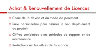 Achat & Renouvellement de Licences







Choix de la devise et du mode de paiement
Suivi personnalisé pour assurer le bon déploiement
du produit
Offres combinées avec périodes de support et de
maintenance
Réductions sur les offres de formation

 