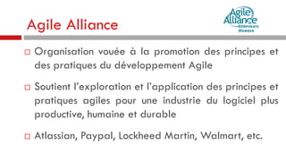 Agile Alliance






Organisation vouée à la promotion des principes et
des pratiques du développement Agile
Soutient l’exploration et l’application des principes et
pratiques agiles pour une industrie du logiciel plus
productive, humaine et durable
Atlassian, Paypal, Lockheed Martin, Walmart, etc.

 