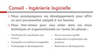 Conseil - Ingénierie logicielle






Nous accompagnons vos développements pour offrir
un suivi personnalisé adapté à vos besoins
Nous intervenons pour vous aider dans vos choix
techniques et organisationnels sur toutes les phases :
Planification & coordination des
travaux



Prototypage et développement



Conception et architecture logicielles







Test et assurance qualité
Amélioration et optimisation des
processus
Recherche et développement

 