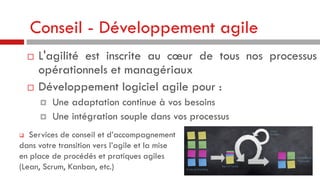 Conseil - Développement agile




L'agilité est inscrite au cœur de tous nos processus
opérationnels et managériaux
Développement logiciel agile pour :



Une adaptation continue à vos besoins
Une intégration souple dans vos processus

Services de conseil et d’accompagnement
dans votre transition vers l’agile et la mise
en place de procédés et pratiques agiles
(Lean, Scrum, Kanban, etc.)


 
