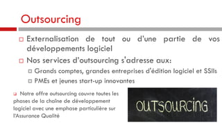 Outsourcing




Externalisation de tout ou d’une partie de vos
développements logiciel
Nos services d’outsourcing s'adresse aux:
Grands comptes, grandes entreprises d'édition logiciel et SSIIs
 PMEs et jeunes start-up innovantes


Notre offre outsourcing couvre toutes les
phases de la chaîne de développement
logiciel avec une emphase particulière sur
l‘Assurance Qualité


 