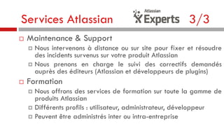 Services Atlassian


3/3

Maintenance & Support
Nous intervenons à distance ou sur site pour fixer et résoudre
des incidents survenus sur votre produit Atlassian
 Nous prenons en charge le suivi des correctifs demandés
auprès des éditeurs (Atlassian et développeurs de plugins)




Formation
Nous offrons des services de formation sur toute la gamme de
produits Atlassian
 Différents profils : utilisateur, administrateur, développeur
 Peuvent être administrés inter ou intra-entreprise


 